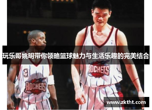 玩乐哥姚明带你领略篮球魅力与生活乐趣的完美结合