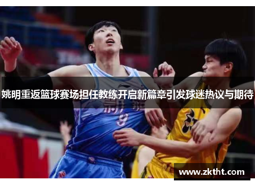 姚明重返篮球赛场担任教练开启新篇章引发球迷热议与期待