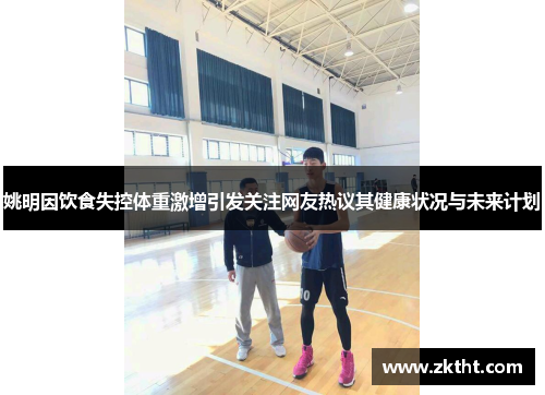 姚明因饮食失控体重激增引发关注网友热议其健康状况与未来计划
