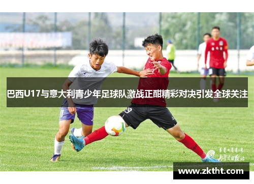 巴西U17与意大利青少年足球队激战正酣精彩对决引发全球关注