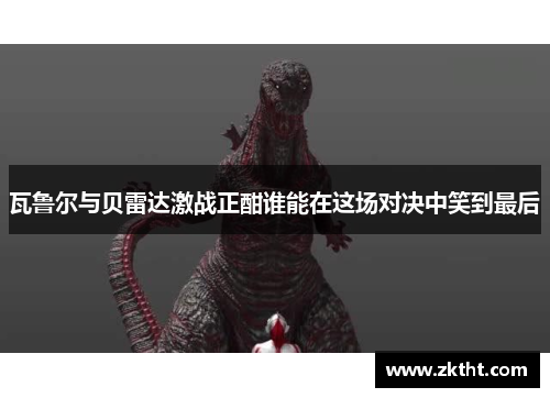 瓦鲁尔与贝雷达激战正酣谁能在这场对决中笑到最后
